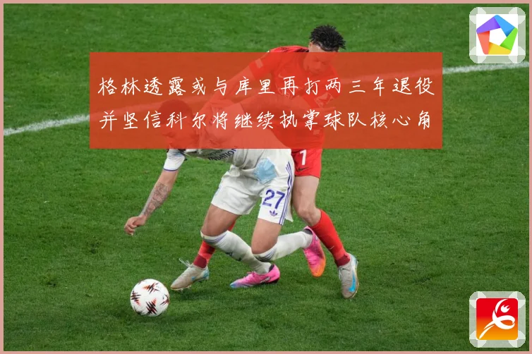 格林透露或与库里再打两三年退役并坚信科尔将继续执掌球队核心角赛场复盘-深度解析
