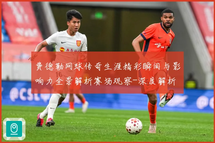 费德勒网球传奇生涯精彩瞬间与影响力全景解析赛场观察-深度解析