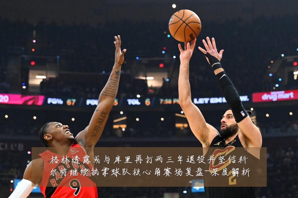格林透露或与库里再打两三年退役并坚信科尔将继续执掌球队核心角赛场复盘-深度解析