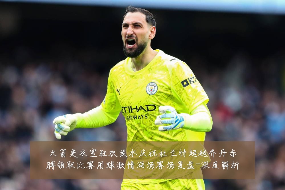 火箭更衣室狂欢泼水庆祝杜兰特超越乔丹赤膊领取比赛用球激情满场赛场复盘-深度解析