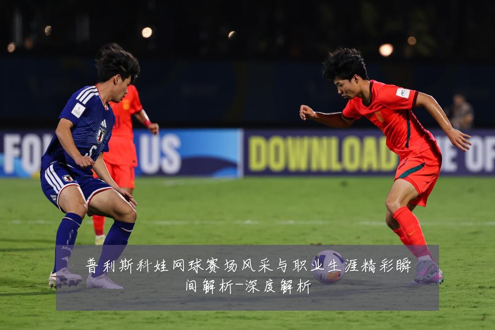 普利斯科娃网球赛场风采与职业生涯精彩瞬间解析-深度解析